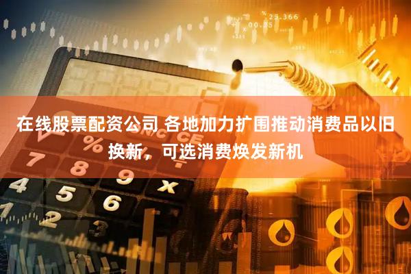 在线股票配资公司 各地加力扩围推动消费品以旧换新，可选消费焕发新机