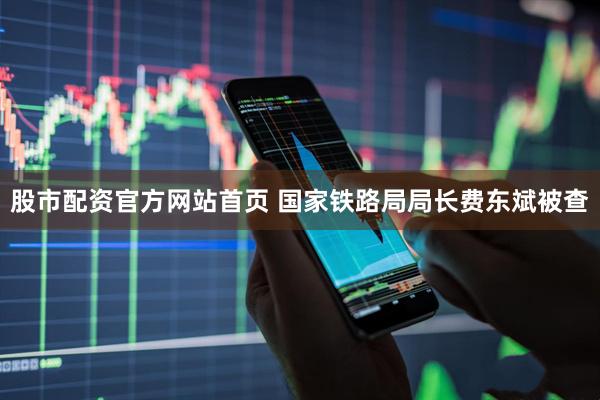 股市配资官方网站首页 国家铁路局局长费东斌被查