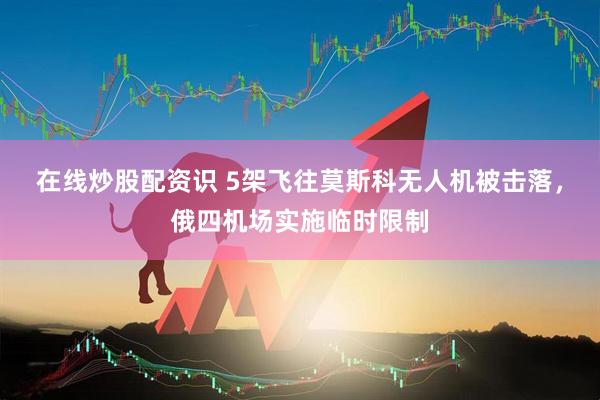 在线炒股配资识 5架飞往莫斯科无人机被击落，俄四机场实施临时限制