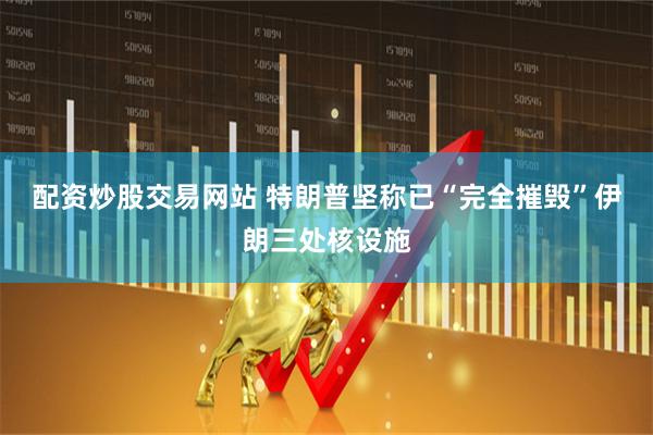 配资炒股交易网站 特朗普坚称已“完全摧毁”伊朗三处核设施