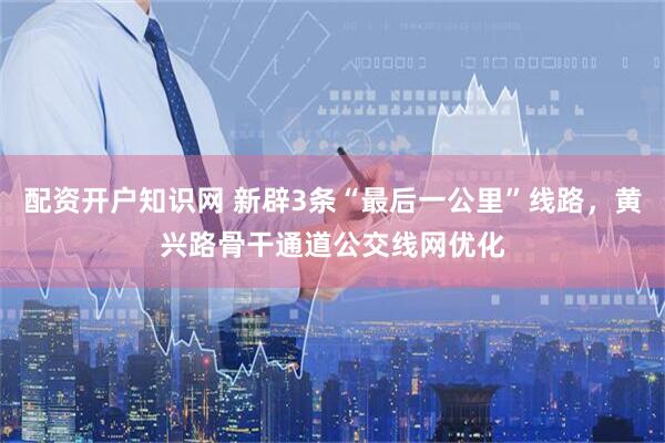 配资开户知识网 新辟3条“最后一公里”线路，黄兴路骨干通道公交线网优化