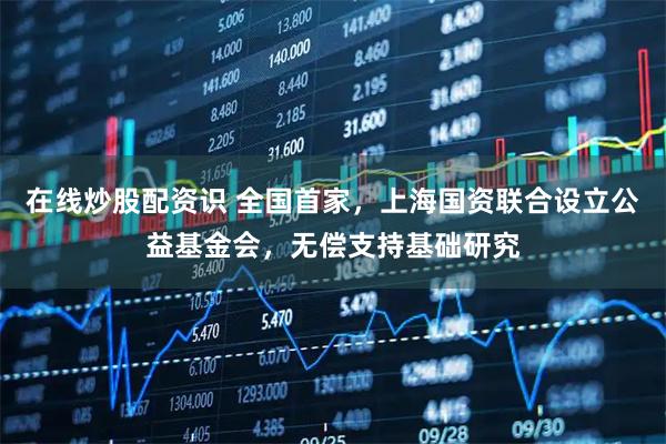 在线炒股配资识 全国首家，上海国资联合设立公益基金会，无偿支持基础研究