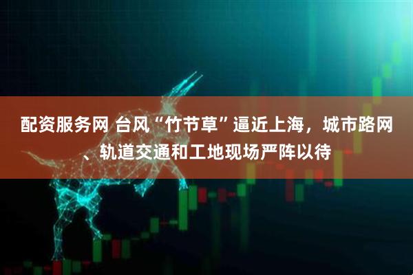 配资服务网 台风“竹节草”逼近上海，城市路网、轨道交通和工地现场严阵以待