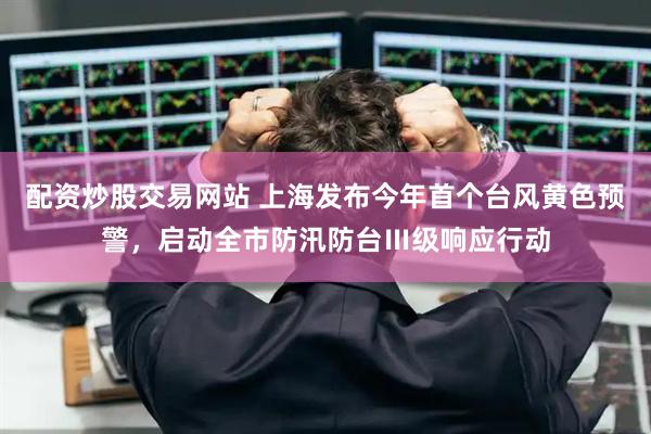 配资炒股交易网站 上海发布今年首个台风黄色预警，启动全市防汛防台Ⅲ级响应行动