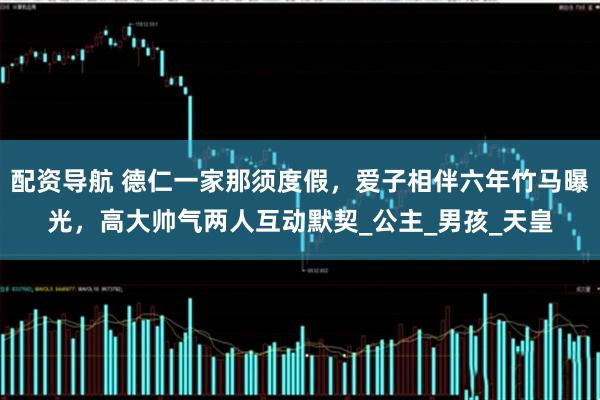 配资导航 德仁一家那须度假，爱子相伴六年竹马曝光，高大帅气两人互动默契_公主_男孩_天皇