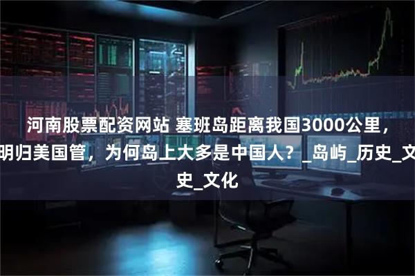 河南股票配资网站 塞班岛距离我国3000公里，明明归美国管，为何岛上大多是中国人？_岛屿_历史_文化