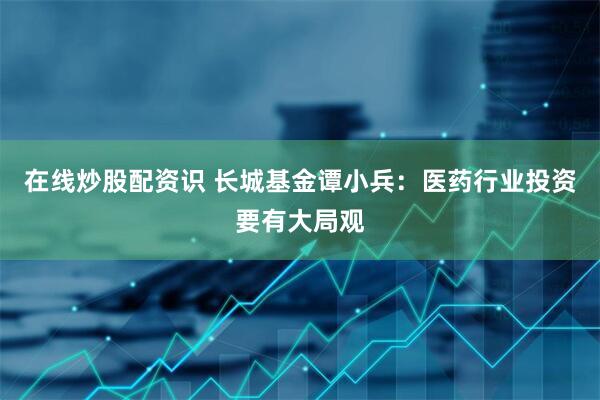 在线炒股配资识 长城基金谭小兵：医药行业投资要有大局观