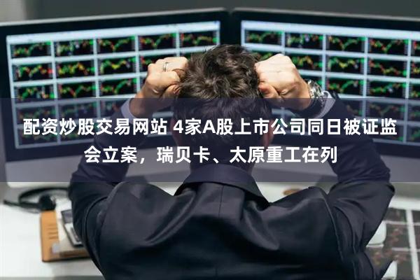 配资炒股交易网站 4家A股上市公司同日被证监会立案，瑞贝卡、太原重工在列