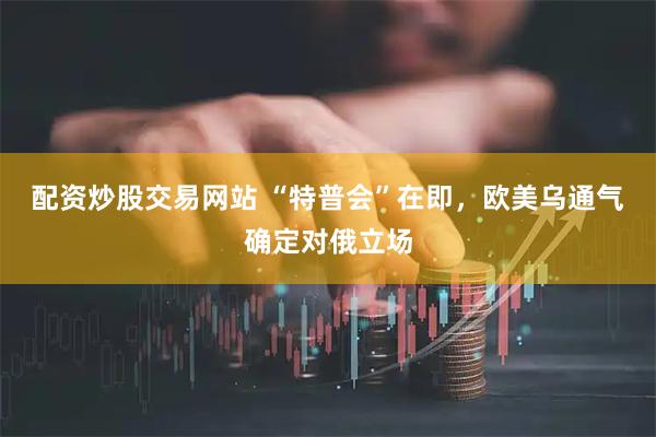 配资炒股交易网站 “特普会”在即，欧美乌通气确定对俄立场