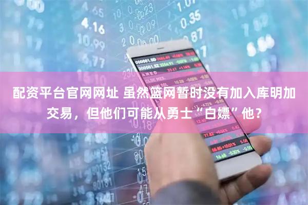 配资平台官网网址 虽然篮网暂时没有加入库明加交易，但他们可能从勇士“白嫖”他？