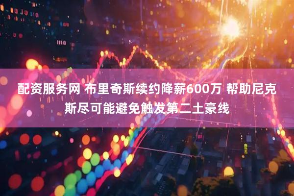 配资服务网 布里奇斯续约降薪600万 帮助尼克斯尽可能避免触发第二土豪线