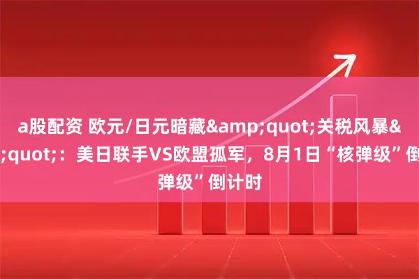 a股配资 欧元/日元暗藏&quot;关税风暴&quot;：美日联手VS欧盟孤军，8月1日“核弹级”倒计时