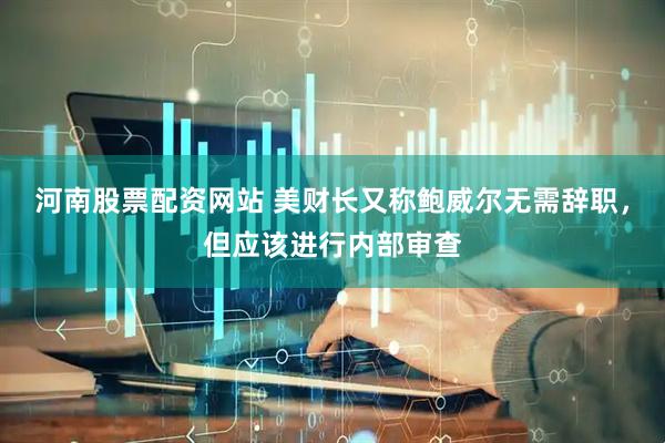 河南股票配资网站 美财长又称鲍威尔无需辞职，但应该进行内部审查