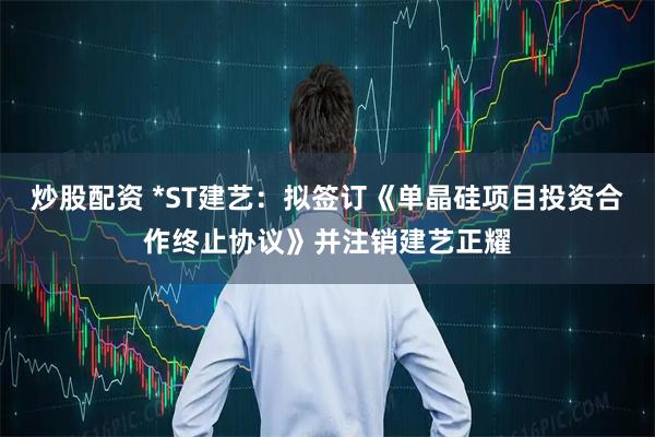 炒股配资 *ST建艺：拟签订《单晶硅项目投资合作终止协议》并注销建艺正耀