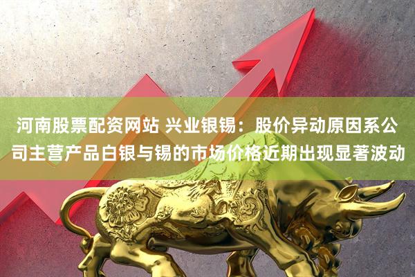 河南股票配资网站 兴业银锡：股价异动原因系公司主营产品白银与锡的市场价格近期出现显著波动