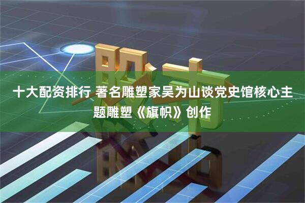 十大配资排行 著名雕塑家吴为山谈党史馆核心主题雕塑《旗帜》创作