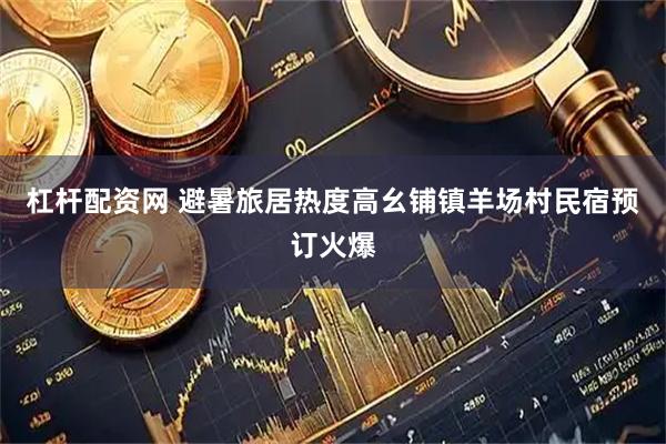 杠杆配资网 避暑旅居热度高幺铺镇羊场村民宿预订火爆