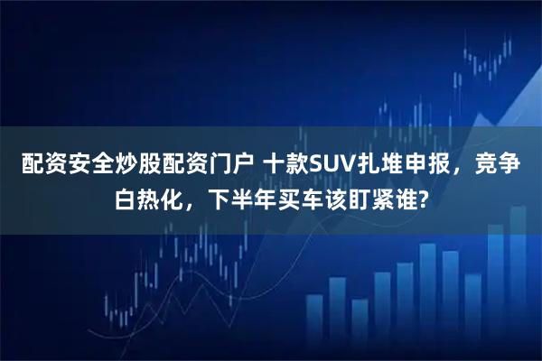 配资安全炒股配资门户 十款SUV扎堆申报，竞争白热化，下半年买车该盯紧谁?